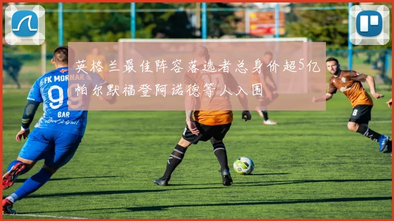 英格兰最佳阵容落选者总身价超5亿帕尔默福登阿诺德等人入围