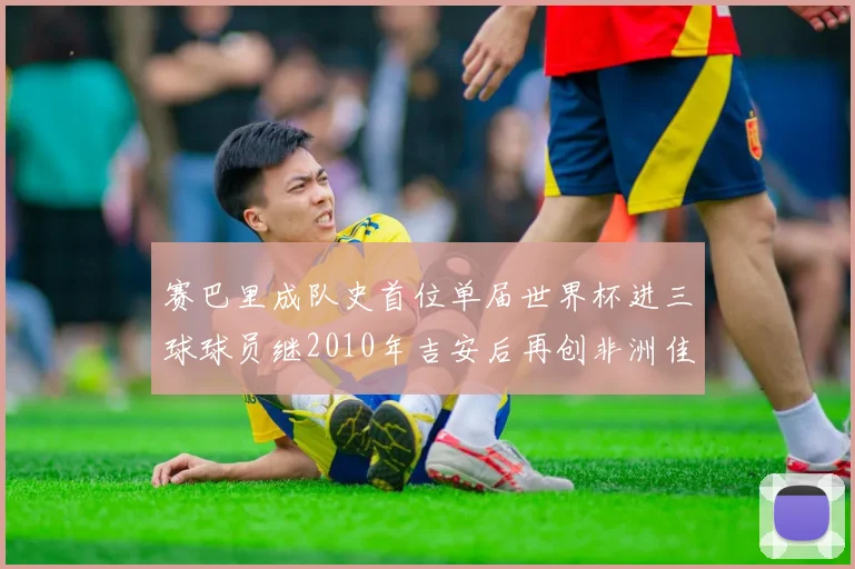 赛巴里成队史首位单届世界杯进三球球员继2010年吉安后再创非洲佳绩