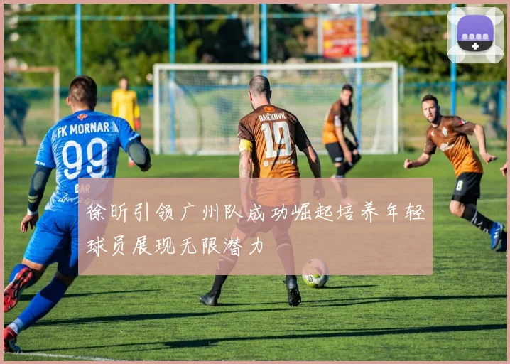徐昕引领广州队成功崛起培养年轻球员展现无限潜力