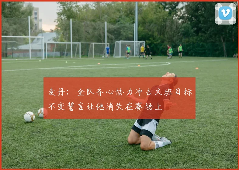 麦丹：全队齐心协力冲击文班目标不变誓言让他消失在赛场上
