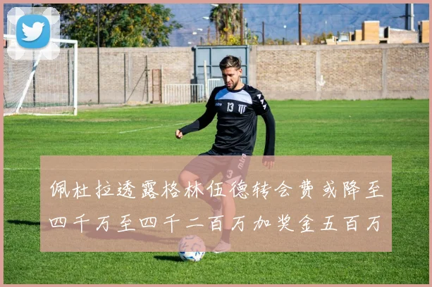 佩杜拉透露格林伍德转会费或降至四千万至四千二百万加奖金五百万至六百万