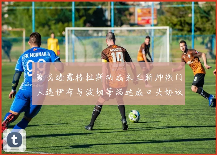 隆戈透露格拉斯纳成米兰新帅热门人选伊布与波切蒂诺达成口头协议