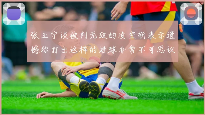 张玉宁谈被判无效的凌空斩表示遗憾称打出这样的进球非常不可思议