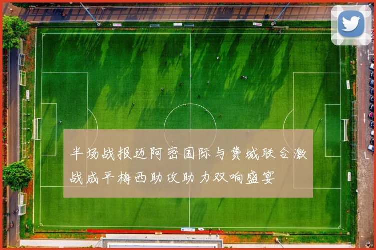 半场战报迈阿密国际与费城联合激战成平梅西助攻助力双响盛宴