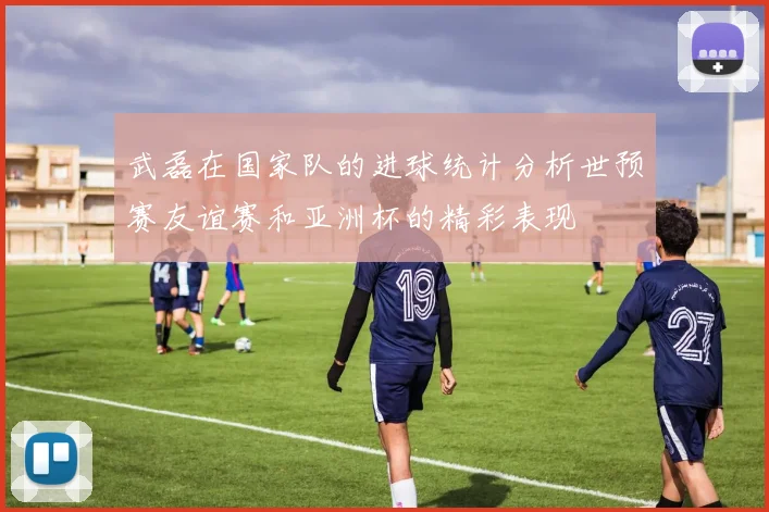 武磊在国家队的进球统计分析世预赛友谊赛和亚洲杯的精彩表现