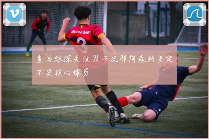 皇马球探关注因卡皮耶阿森纳坚定不卖核心球员