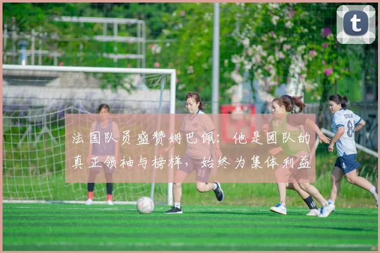 法国队员盛赞姆巴佩：他是团队的真正领袖与榜样，始终为集体利益考虑