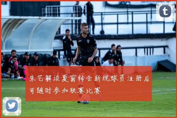 朱艺解读夏窗转会新规球员注册后可随时参加联赛比赛